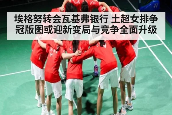 埃格努转会瓦基弗银行 土超女排争冠版图或迎新变局与竞争全面升级